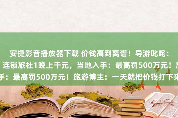 安捷影音播放器下载 价钱高到离谱！导游叱咤：你们要把游客吓退吗？连锁旅社1晚上千元，当地入手：最高罚500万元！旅游博主：一天就把价钱打下来了