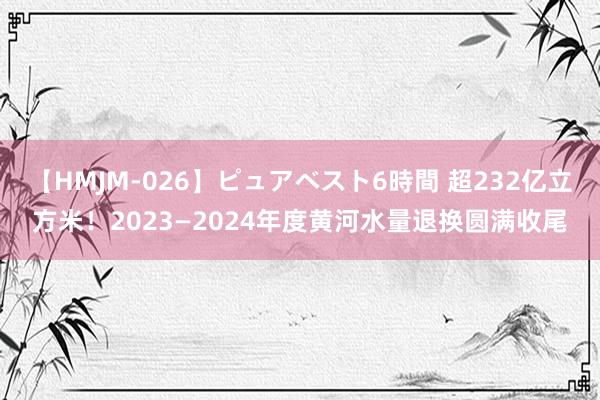 【HMJM-026】ピュアベスト6時間 超232亿立方米！2023—2024年度黄河水量退换圆满收尾