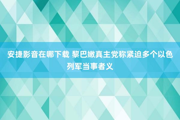 安捷影音在哪下载 黎巴嫩真主党称紧迫多个以色列军当事者义