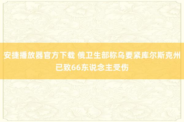 安捷播放器官方下载 俄卫生部称乌要紧库尔斯克州已致66东说念主受伤