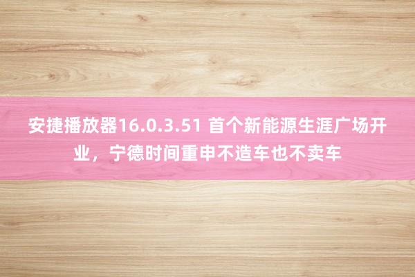 安捷播放器16.0.3.51 首个新能源生涯广场开业，宁德时间重申不造车也不卖车