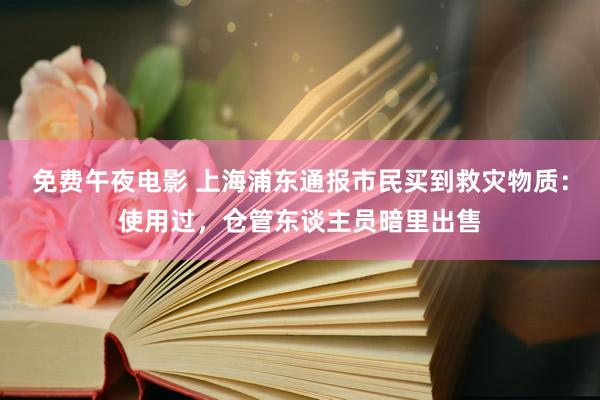 免费午夜电影 上海浦东通报市民买到救灾物质：使用过，仓管东谈主员暗里出售