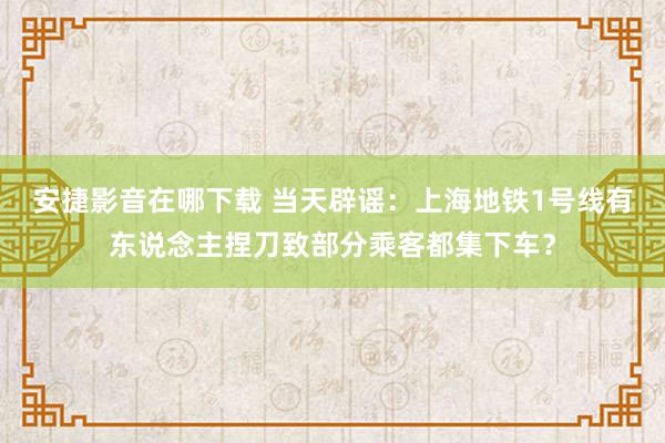 安捷影音在哪下载 当天辟谣：上海地铁1号线有东说念主捏刀致部分乘客都集下车？