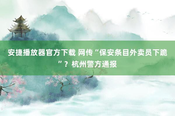 安捷播放器官方下载 网传“保安条目外卖员下跪”？杭州警方通报