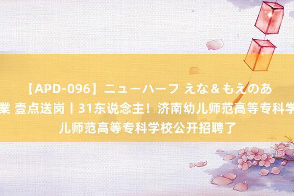 【APD-096】ニューハーフ えな＆もえのあぶない課外授業 壹点送岗丨31东说念主！济南幼儿师范高等专科学校公开招聘了