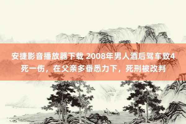 安捷影音播放器下载 2008年男人酒后驾车致4死一伤，在父亲多番悉力下，死刑被改判