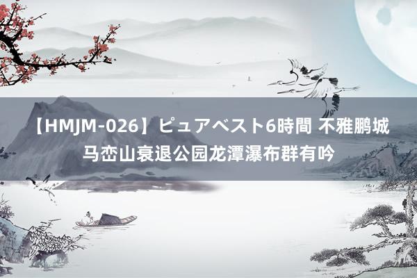 【HMJM-026】ピュアベスト6時間 不雅鹏城马峦山衰退公园龙潭瀑布群有吟