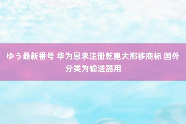 ゆう最新番号 华为恳求注册乾崑大挪移商标 国外分类为输送器用