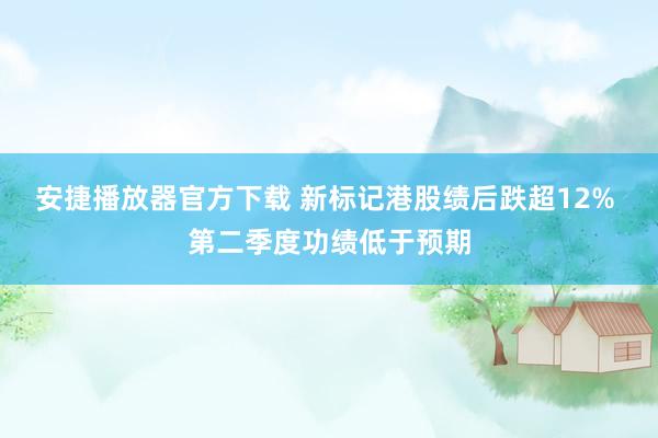 安捷播放器官方下载 新标记港股绩后跌超12% 第二季度功绩低于预期