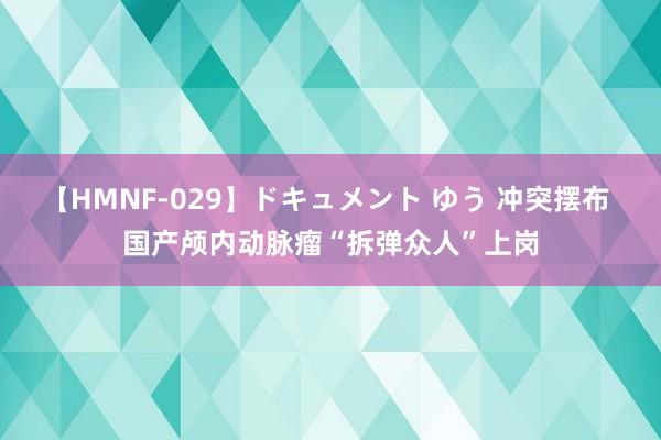 【HMNF-029】ドキュメント ゆう 冲突摆布 国产颅内动脉瘤“拆弹众人”上岗