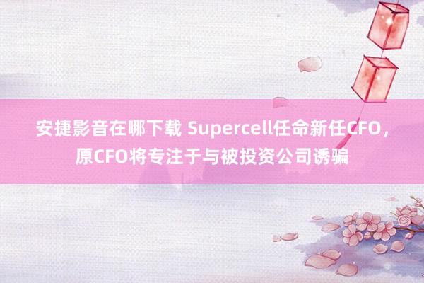 安捷影音在哪下载 Supercell任命新任CFO，原CFO将专注于与被投资公司诱骗