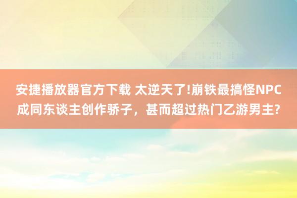 安捷播放器官方下载 太逆天了!崩铁最搞怪NPC成同东谈主创作骄子，甚而超过热门乙游男主?