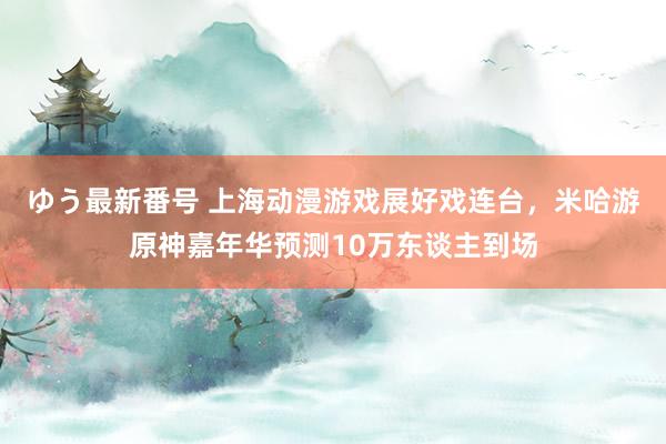 ゆう最新番号 上海动漫游戏展好戏连台，米哈游原神嘉年华预测10万东谈主到场