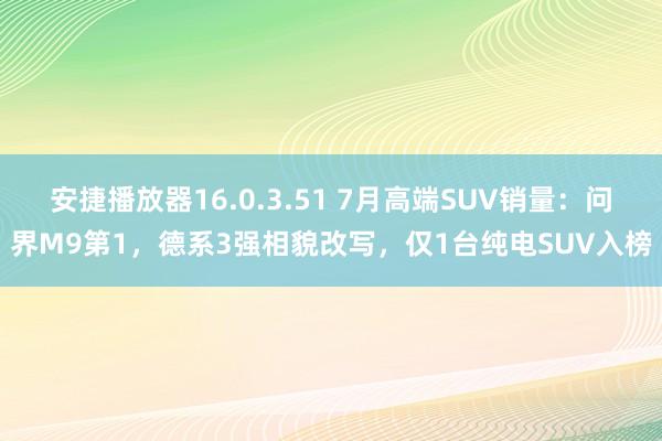 安捷播放器16.0.3.51 7月高端SUV销量：问界M9第1，德系3强相貌改写，仅1台纯电SUV入榜