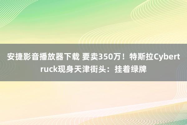 安捷影音播放器下载 要卖350万！特斯拉Cybertruck现身天津街头：挂着绿牌