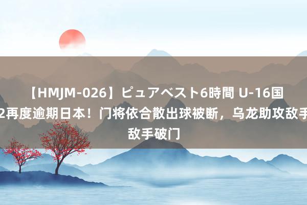 【HMJM-026】ピュアベスト6時間 U-16国少1-2再度逾期日本！门将依合散出球被断，乌龙助攻敌手破门