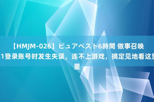 【HMJM-026】ピュアベスト6時間 做事召唤21登录账号时发生失误，连不上游戏，搞定见地看这里