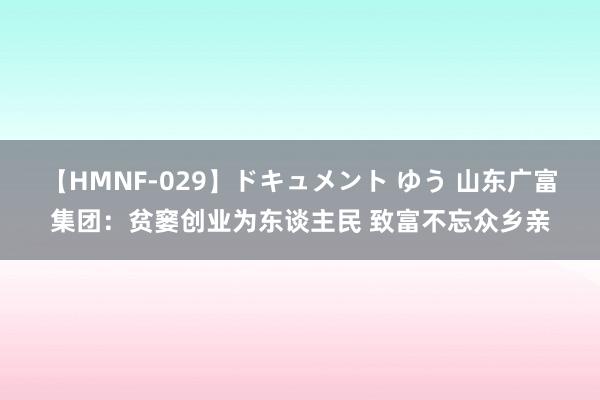 【HMNF-029】ドキュメント ゆう 山东广富集团：贫窭创业为东谈主民 致富不忘众乡亲