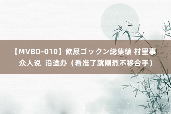 【MVBD-010】飲尿ゴックン総集編 村里事  众人说  沿途办（看准了就刚烈不移合手）