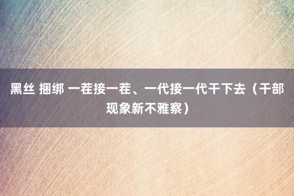 黑丝 捆绑 一茬接一茬、一代接一代干下去（干部现象新不雅察）