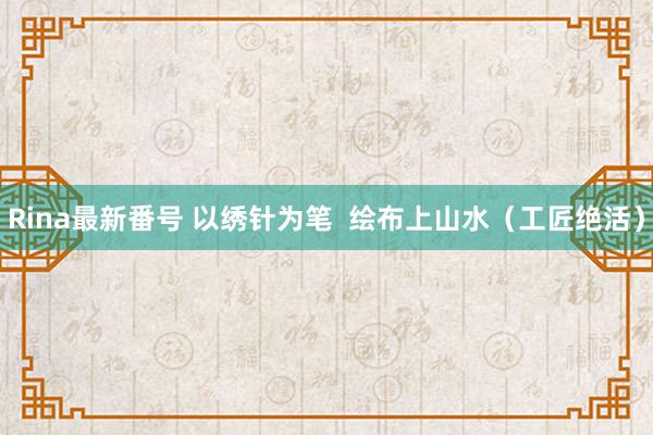 Rina最新番号 以绣针为笔  绘布上山水（工匠绝活）