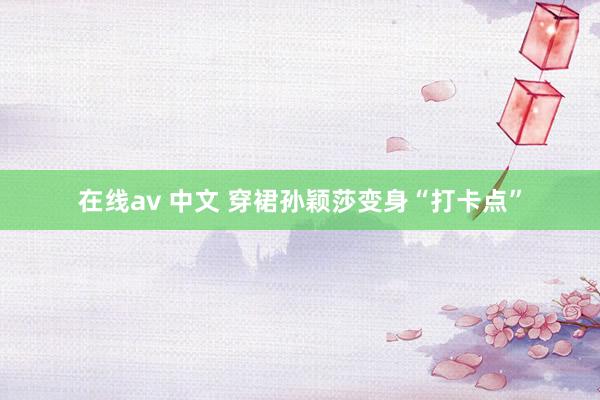 在线av 中文 穿裙孙颖莎变身“打卡点”