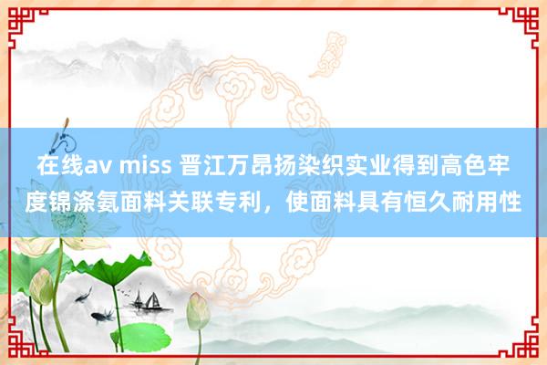 在线av miss 晋江万昂扬染织实业得到高色牢度锦涤氨面料关联专利，使面料具有恒久耐用性