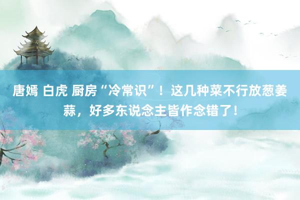 唐嫣 白虎 厨房“冷常识”！这几种菜不行放葱姜蒜，好多东说念主皆作念错了！