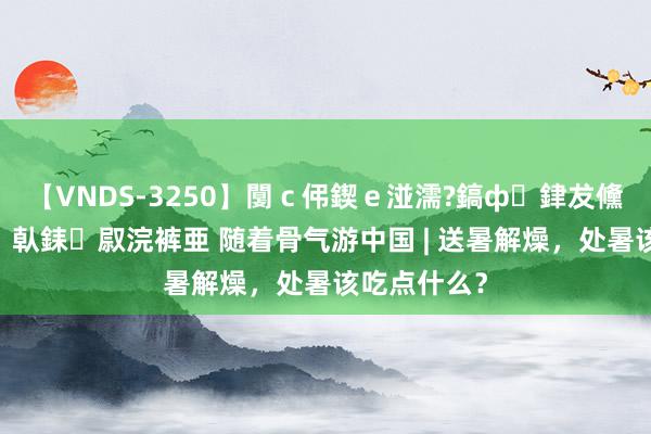 【VNDS-3250】闅ｃ伄鍥ｅ湴濡?鎬ф銉犮儵銉犮儵 娣倝銇叞浣裤亜 随着骨气游中国 | 送暑解燥，处暑该吃点什么？