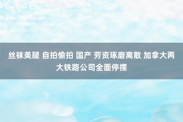 丝袜美腿 自拍偷拍 国产 劳资琢磨离散 加拿大两大铁路公司全面停摆