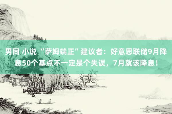 男同 小说 “萨姆端正”建议者：好意思联储9月降息50个基点不一定是个失误，7月就该降息！