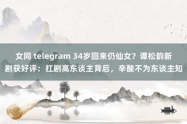 女同 telegram 34岁回来仍仙女？谭松韵新剧获好评：扛剧高东谈主背后，辛酸不为东谈主知