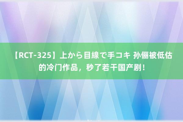 【RCT-325】上から目線で手コキ 孙俪被低估的冷门作品，秒了若干国产剧！