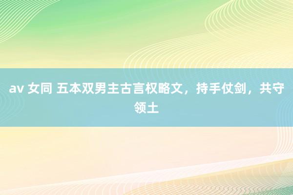 av 女同 五本双男主古言权略文，持手仗剑，共守领土