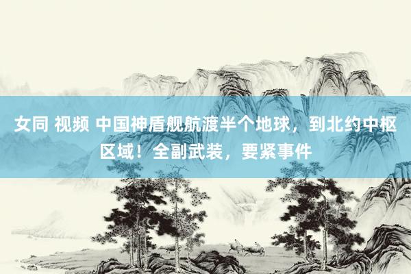 女同 视频 中国神盾舰航渡半个地球，到北约中枢区域！全副武装，要紧事件