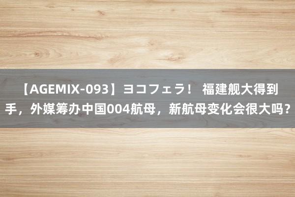 【AGEMIX-093】ヨコフェラ！ 福建舰大得到手，外媒筹办中国004航母，新航母变化会很大吗？