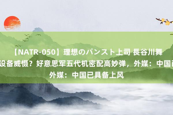 【NATR-050】理想のパンスト上司 長谷川舞 不许歼20设备威慑？好意思军五代机密配高妙弹，外媒：中国已具备上风