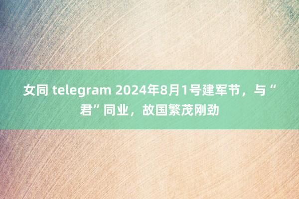 女同 telegram 2024年8月1号建军节，与“君”同业，故国繁茂刚劲