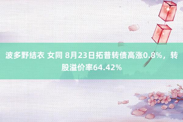 波多野结衣 女同 8月23日拓普转债高涨0.8%，转股溢价率64.42%