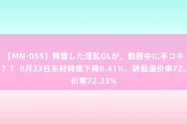 【MN-055】興奮した淫乱OLが、勤務中に手コキ！！？？ 8月23日东材转债下降0.41%，转股溢价率72.23%