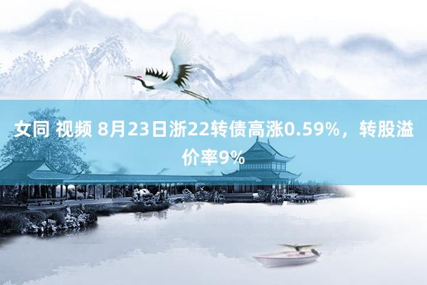 女同 视频 8月23日浙22转债高涨0.59%，转股溢价率9%