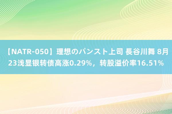 【NATR-050】理想のパンスト上司 長谷川舞 8月23浅显银转债高涨0.29%，转股溢价率16.51%