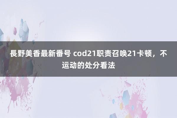 長野美香最新番号 cod21职责召唤21卡顿，不运动的处分看法