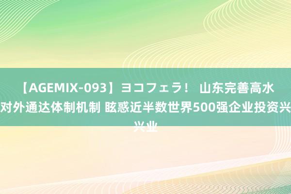 【AGEMIX-093】ヨコフェラ！ 山东完善高水平对外通达体制机制 眩惑近半数世界500强企业投资兴业