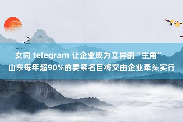 女同 telegram 让企业成为立异的“主角”  山东每年超90%的要紧名目将交由企业牵头实行