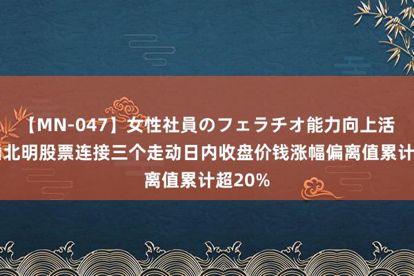 【MN-047】女性社員のフェラチオ能力向上活動 常山北明股票连接三个走动日内收盘价钱涨幅偏离值累计超20%