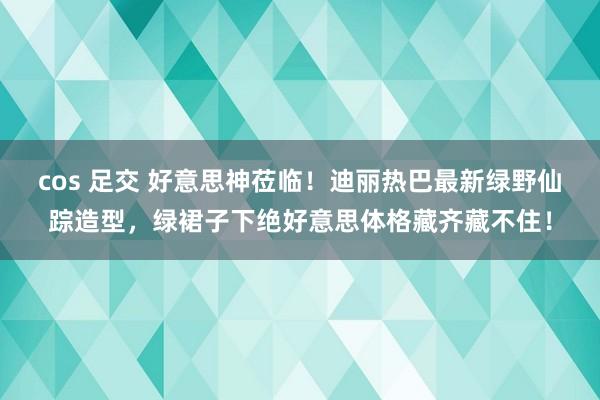 cos 足交 好意思神莅临！迪丽热巴最新绿野仙踪造型，绿裙子下绝好意思体格藏齐藏不住！