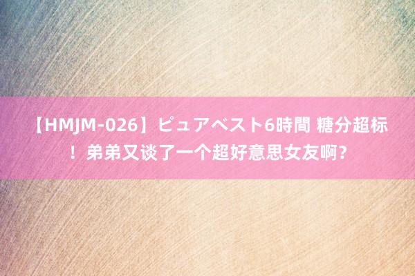 【HMJM-026】ピュアベスト6時間 糖分超标！弟弟又谈了一个超好意思女友啊？