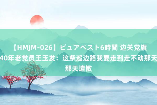 【HMJM-026】ピュアベスト6時間 边关党旗红丨40年老党员王玉发：这条巡边路我要走到走不动那天遣散