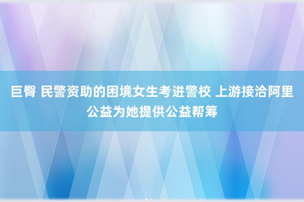 巨臀 民警资助的困境女生考进警校 上游接洽阿里公益为她提供公益帮筹